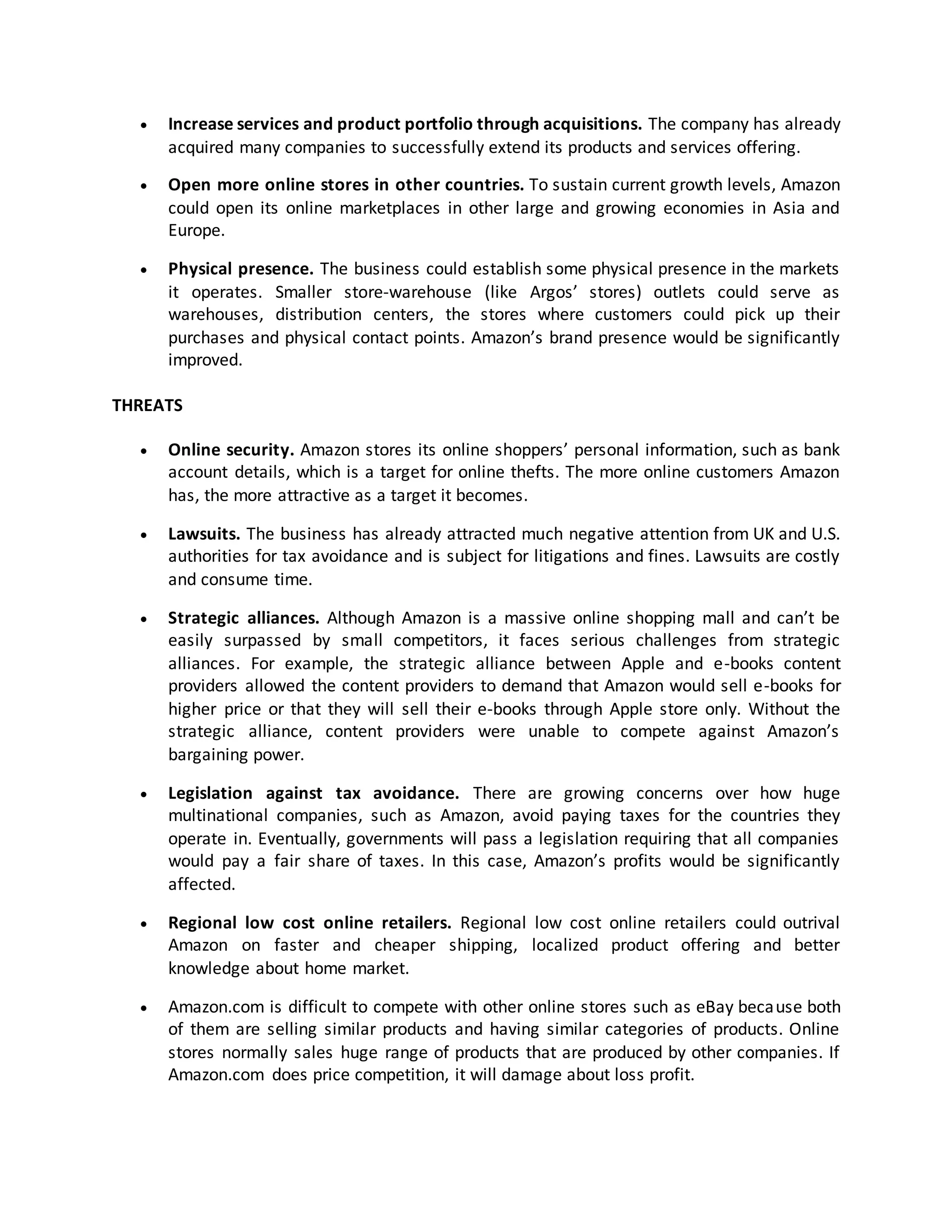 

Increase services and product portfolio through acquisitions. The company has already
acquired many companies to successfully extend its products and services offering.



Open more online stores in other countries. To sustain current growth levels, Amazon
could open its online marketplaces in other large and growing economies in Asia and
Europe.



Physical presence. The business could establish some physical presence in the markets
it operates. Smaller store-warehouse (like Argos’ stores) outlets could serve as
warehouses, distribution centers, the stores where customers could pick up their
purchases and physical contact points. Amazon’s brand presence would be significantly
improved.

THREATS


Online security. Amazon stores its online shoppers’ personal information, such as bank
account details, which is a target for online thefts. The more online customers Amazon
has, the more attractive as a target it becomes.



Lawsuits. The business has already attracted much negative attention from UK and U.S.
authorities for tax avoidance and is subject for litigations and fines. Lawsuits are costly
and consume time.



Strategic alliances. Although Amazon is a massive online shopping mall and can’t be
easily surpassed by small competitors, it faces serious challenges from strategic
alliances. For example, the strategic alliance between Apple and e-books content
providers allowed the content providers to demand that Amazon would sell e-books for
higher price or that they will sell their e-books through Apple store only. Without the
strategic alliance, content providers were unable to compete against Amazon’s
bargaining power.



Legislation against tax avoidance. There are growing concerns over how huge
multinational companies, such as Amazon, avoid paying taxes for the countries they
operate in. Eventually, governments will pass a legislation requiring that all companies
would pay a fair share of taxes. In this case, Amazon’s profits would be significantly
affected.



Regional low cost online retailers. Regional low cost online retailers could outrival
Amazon on faster and cheaper shipping, localized product offering and better
knowledge about home market.



Amazon.com is difficult to compete with other online stores such as eBay beca use both
of them are selling similar products and having similar categories of products. Online
stores normally sales huge range of products that are produced by other companies. If
Amazon.com does price competition, it will damage about loss profit.

 