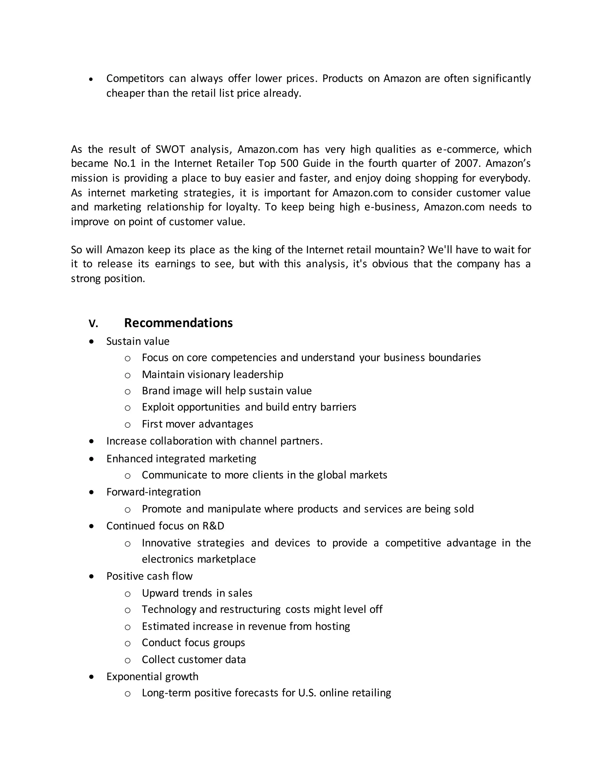 

Competitors can always offer lower prices. Products on Amazon are often significantly
cheaper than the retail list price already.

As the result of SWOT analysis, Amazon.com has very high qualities as e-commerce, which
became No.1 in the Internet Retailer Top 500 Guide in the fourth quarter of 2007. Amazon’s
mission is providing a place to buy easier and faster, and enjoy doing shopping for everybody.
As internet marketing strategies, it is important for Amazon.com to consider customer value
and marketing relationship for loyalty. To keep being high e-business, Amazon.com needs to
improve on point of customer value.
So will Amazon keep its place as the king of the Internet retail mountain? We'll have to wait for
it to release its earnings to see, but with this analysis, it's obvious that the company has a
strong position.

V.











Recommendations
Sustain value
o Focus on core competencies and understand your business boundaries
o Maintain visionary leadership
o Brand image will help sustain value
o Exploit opportunities and build entry barriers
o First mover advantages
Increase collaboration with channel partners.
Enhanced integrated marketing
o Communicate to more clients in the global markets
Forward-integration
o Promote and manipulate where products and services are being sold
Continued focus on R&D
o Innovative strategies and devices to provide a competitive advantage in the
electronics marketplace
Positive cash flow
o Upward trends in sales
o Technology and restructuring costs might level off
o Estimated increase in revenue from hosting
o Conduct focus groups
o Collect customer data
Exponential growth
o Long-term positive forecasts for U.S. online retailing

 
