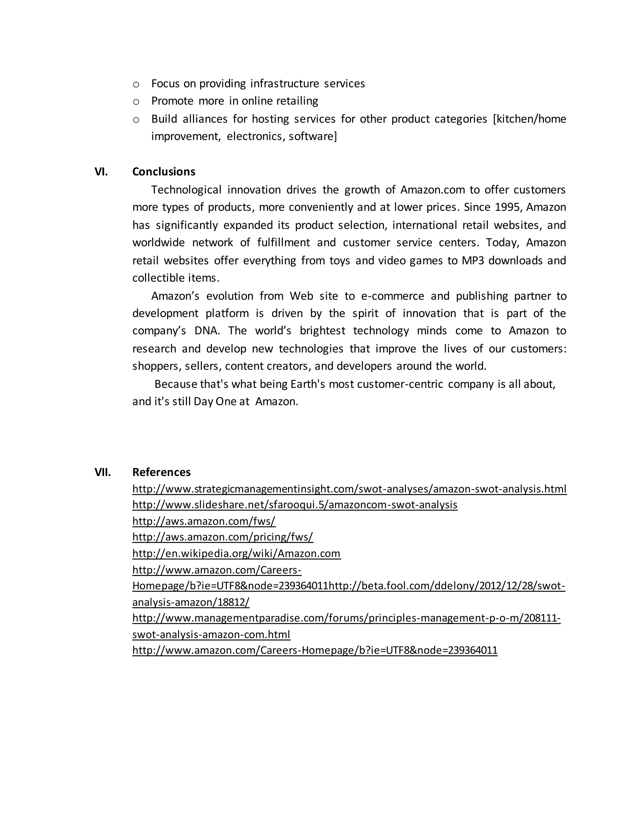 o Focus on providing infrastructure services
o Promote more in online retailing
o Build alliances for hosting services for other product categories [kitchen/home
improvement, electronics, software]
VI.

Conclusions
Technological innovation drives the growth of Amazon.com to offer customers
more types of products, more conveniently and at lower prices. Since 1995, Amazon
has significantly expanded its product selection, international retail websites, and
worldwide network of fulfillment and customer service centers. Today, Amazon
retail websites offer everything from toys and video games to MP3 downloads and
collectible items.
Amazon’s evolution from Web site to e-commerce and publishing partner to
development platform is driven by the spirit of innovation that is part of the
company’s DNA. The world’s brightest technology minds come to Amazon to
research and develop new technologies that improve the lives of our customers:
shoppers, sellers, content creators, and developers around the world.
Because that's what being Earth's most customer-centric company is all about,
and it's still Day One at Amazon.

VII.

References
http://www.strategicmanagementinsight.com/swot-analyses/amazon-swot-analysis.html
http://www.slideshare.net/sfarooqui.5/amazoncom-swot-analysis
http://aws.amazon.com/fws/
http://aws.amazon.com/pricing/fws/
http://en.wikipedia.org/wiki/Amazon.com
http://www.amazon.com/CareersHomepage/b?ie=UTF8&node=239364011http://beta.fool.com/ddelony/2012/12/28/swotanalysis-amazon/18812/
http://www.managementparadise.com/forums/principles-management-p-o-m/208111swot-analysis-amazon-com.html
http://www.amazon.com/Careers-Homepage/b?ie=UTF8&node=239364011

 