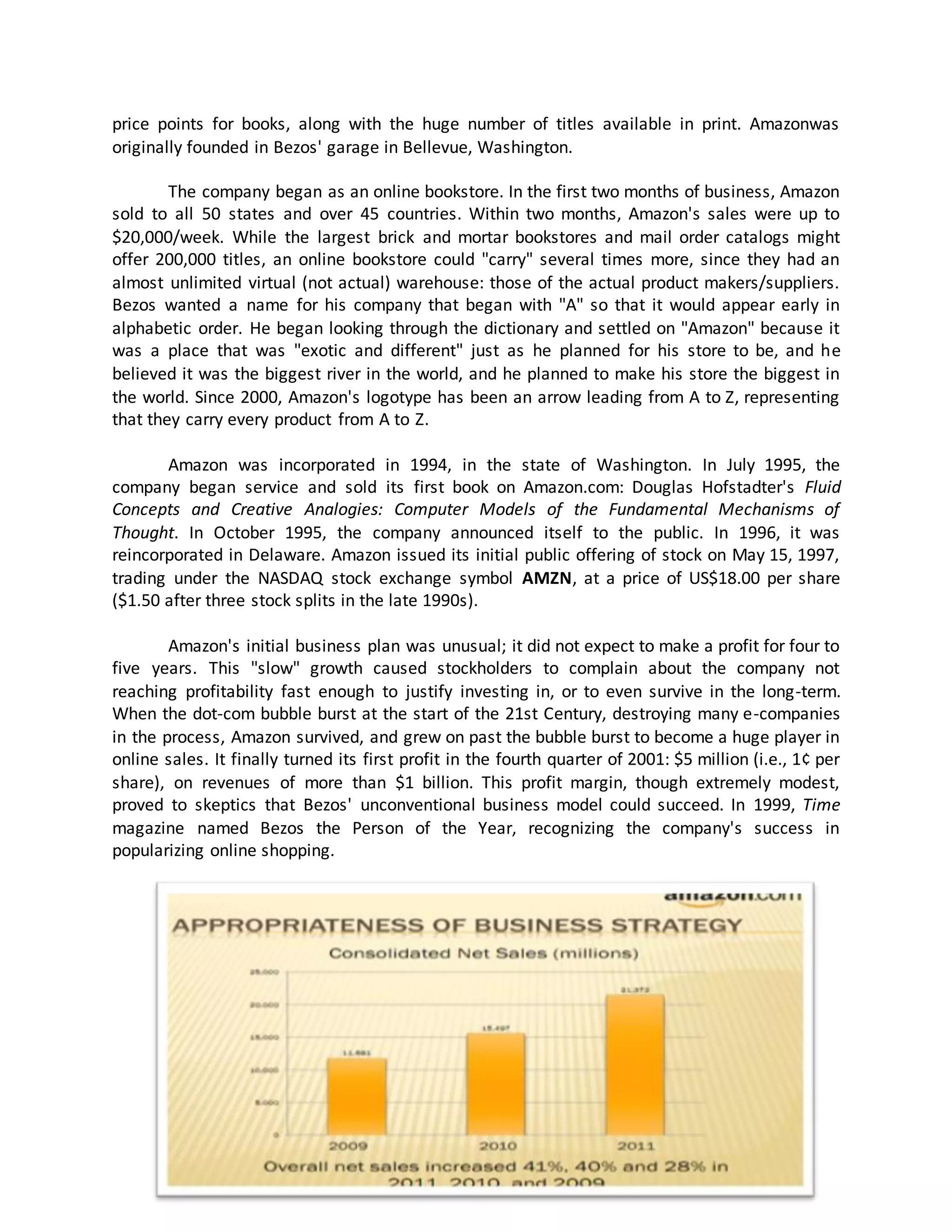 price points for books, along with the huge number of titles available in print. Amazonwas
originally founded in Bezos' garage in Bellevue, Washington.
The company began as an online bookstore. In the first two months of business, Amazon
sold to all 50 states and over 45 countries. Within two months, Amazon's sales were up to
$20,000/week. While the largest brick and mortar bookstores and mail order catalogs might
offer 200,000 titles, an online bookstore could "carry" several times more, since they had an
almost unlimited virtual (not actual) warehouse: those of the actual product makers/suppliers.
Bezos wanted a name for his company that began with "A" so that it would appear early in
alphabetic order. He began looking through the dictionary and settled on "Amazon" because it
was a place that was "exotic and different" just as he planned for his store to be, and he
believed it was the biggest river in the world, and he planned to make his store the biggest in
the world. Since 2000, Amazon's logotype has been an arrow leading from A to Z, representing
that they carry every product from A to Z.
Amazon was incorporated in 1994, in the state of Washington. In July 1995, the
company began service and sold its first book on Amazon.com: Douglas Hofstadter's Fluid
Concepts and Creative Analogies: Computer Models of the Fundamental Mechanisms of
Thought. In October 1995, the company announced itself to the public. In 1996, it was
reincorporated in Delaware. Amazon issued its initial public offering of stock on May 15, 1997,
trading under the NASDAQ stock exchange symbol AMZN, at a price of US$18.00 per share
($1.50 after three stock splits in the late 1990s).
Amazon's initial business plan was unusual; it did not expect to make a profit for four to
five years. This "slow" growth caused stockholders to complain about the company not
reaching profitability fast enough to justify investing in, or to even survive in the long-term.
When the dot-com bubble burst at the start of the 21st Century, destroying many e-companies
in the process, Amazon survived, and grew on past the bubble burst to become a huge player in
online sales. It finally turned its first profit in the fourth quarter of 2001: $5 million (i.e., 1¢ per
share), on revenues of more than $1 billion. This profit margin, though extremely modest,
proved to skeptics that Bezos' unconventional business model could succeed. In 1999, Time
magazine named Bezos the Person of the Year, recognizing the company's success in
popularizing online shopping.

 