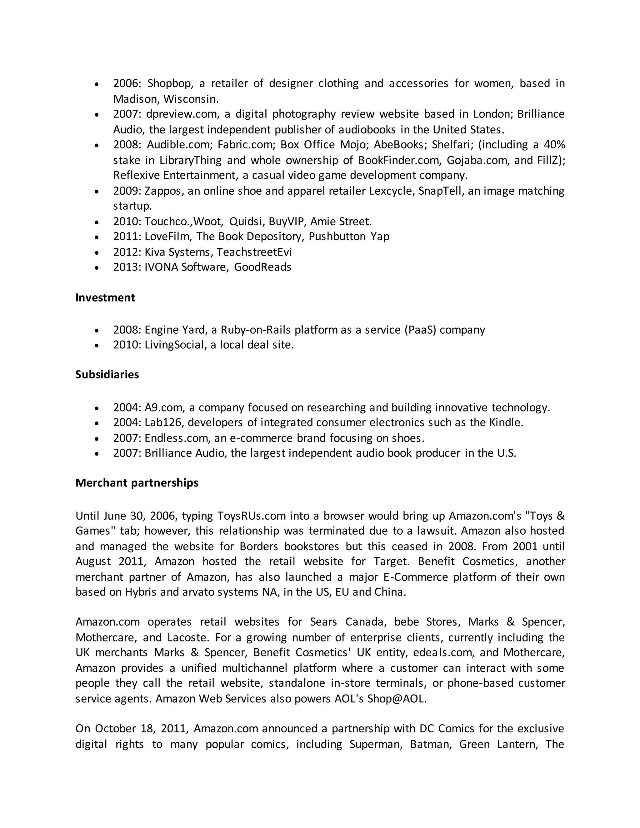 









2006: Shopbop, a retailer of designer clothing and accessories for women, based in
Madison, Wisconsin.
2007: dpreview.com, a digital photography review website based in London; Brilliance
Audio, the largest independent publisher of audiobooks in the United States.
2008: Audible.com; Fabric.com; Box Office Mojo; AbeBooks; Shelfari; (including a 40%
stake in LibraryThing and whole ownership of BookFinder.com, Gojaba.com, and FillZ);
Reflexive Entertainment, a casual video game development company.
2009: Zappos, an online shoe and apparel retailer Lexcycle, SnapTell, an image matching
startup.
2010: Touchco.,Woot, Quidsi, BuyVIP, Amie Street.
2011: LoveFilm, The Book Depository, Pushbutton Yap
2012: Kiva Systems, TeachstreetEvi
2013: IVONA Software, GoodReads

Investment



2008: Engine Yard, a Ruby-on-Rails platform as a service (PaaS) company
2010: LivingSocial, a local deal site.

Subsidiaries





2004: A9.com, a company focused on researching and building innovative technology.
2004: Lab126, developers of integrated consumer electronics such as the Kindle.
2007: Endless.com, an e-commerce brand focusing on shoes.
2007: Brilliance Audio, the largest independent audio book producer in the U.S.

Merchant partnerships
Until June 30, 2006, typing ToysRUs.com into a browser would bring up Amazon.com's "Toys &
Games" tab; however, this relationship was terminated due to a lawsuit. Amazon also hosted
and managed the website for Borders bookstores but this ceased in 2008. From 2001 until
August 2011, Amazon hosted the retail website for Target. Benefit Cosmetics, another
merchant partner of Amazon, has also launched a major E-Commerce platform of their own
based on Hybris and arvato systems NA, in the US, EU and China.
Amazon.com operates retail websites for Sears Canada, bebe Stores, Marks & Spencer,
Mothercare, and Lacoste. For a growing number of enterprise clients, currently including the
UK merchants Marks & Spencer, Benefit Cosmetics' UK entity, edeals.com, and Mothercare,
Amazon provides a unified multichannel platform where a customer can interact with some
people they call the retail website, standalone in-store terminals, or phone-based customer
service agents. Amazon Web Services also powers AOL's Shop@AOL.
On October 18, 2011, Amazon.com announced a partnership with DC Comics for the exclusive
digital rights to many popular comics, including Superman, Batman, Green Lantern, The

 
