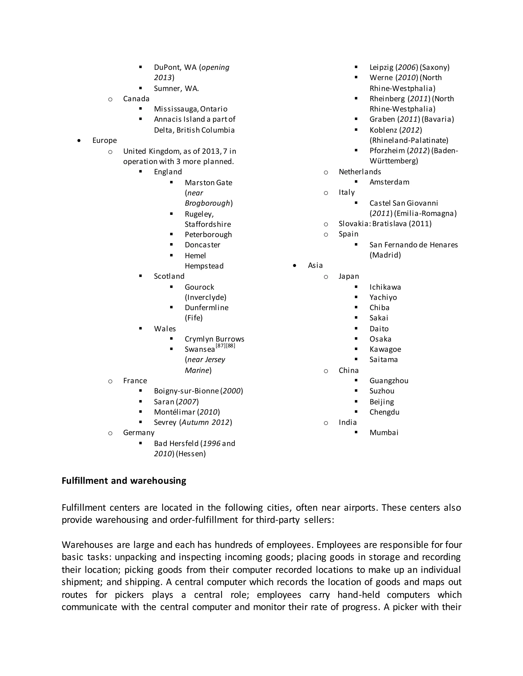 

o






DuPont, WA (opening
2013)
Sumner, WA.


Canada
 Mississauga, Ontario
 Annacis Island a part of
Delta, British Columbia

Europe
o United Kingdom, as of 2013, 7 in
operation with 3 more planned.
 England
 Marston Gate
(near
Brogborough)
 Rugeley,
Staffordshire
 Peterborough
 Doncaster
 Hemel
Hempstead
 Scotland
 Gourock
(Inverclyde)
 Dunfermline
(Fife)
 Wales
 Crymlyn Burrows
[87][88]
 Swansea
(near Jersey
Marine)
o France
 Boigny-sur-Bionne (2000)
 Saran (2007)
 Montélimar (2010)
 Sevrey (Autumn 2012)
o Germany
 Bad Hersfeld (1996 and
2010) (Hessen)

o
o

o
o



Leipzig (2006) (Saxony)
Werne (2010) (North
Rhine-Westphalia)
 Rheinberg (2011) (North
Rhine-Westphalia)
 Graben (2011) (Bavaria)
 Koblenz (2012)
(Rhineland-Palatinate)
 Pforzheim (2012) (BadenWürttemberg)
Netherlands
 Amsterdam
Italy
 Castel San Giovanni
(2011) (Emilia-Romagna)
Slovakia: Bratislava (2011)
Spain
 San Fernando de Henares
(Madrid)

Asia
o

o

o

Japan








China




India


Ichikawa
Yachiyo
Chiba
Sakai
Daito
Osaka
Kawagoe
Saitama
Guangzhou
Suzhou
Beijing
Chengdu
Mumbai

Fulfillment and warehousing
Fulfillment centers are located in the following cities, often near airports. These centers also
provide warehousing and order-fulfillment for third-party sellers:
Warehouses are large and each has hundreds of employees. Employees are responsible for four
basic tasks: unpacking and inspecting incoming goods; placing goods in storage and recording
their location; picking goods from their computer recorded locations to make up an individual
shipment; and shipping. A central computer which records the location of goods and maps out
routes for pickers plays a central role; employees carry hand-held computers which
communicate with the central computer and monitor their rate of progress. A picker with their

 