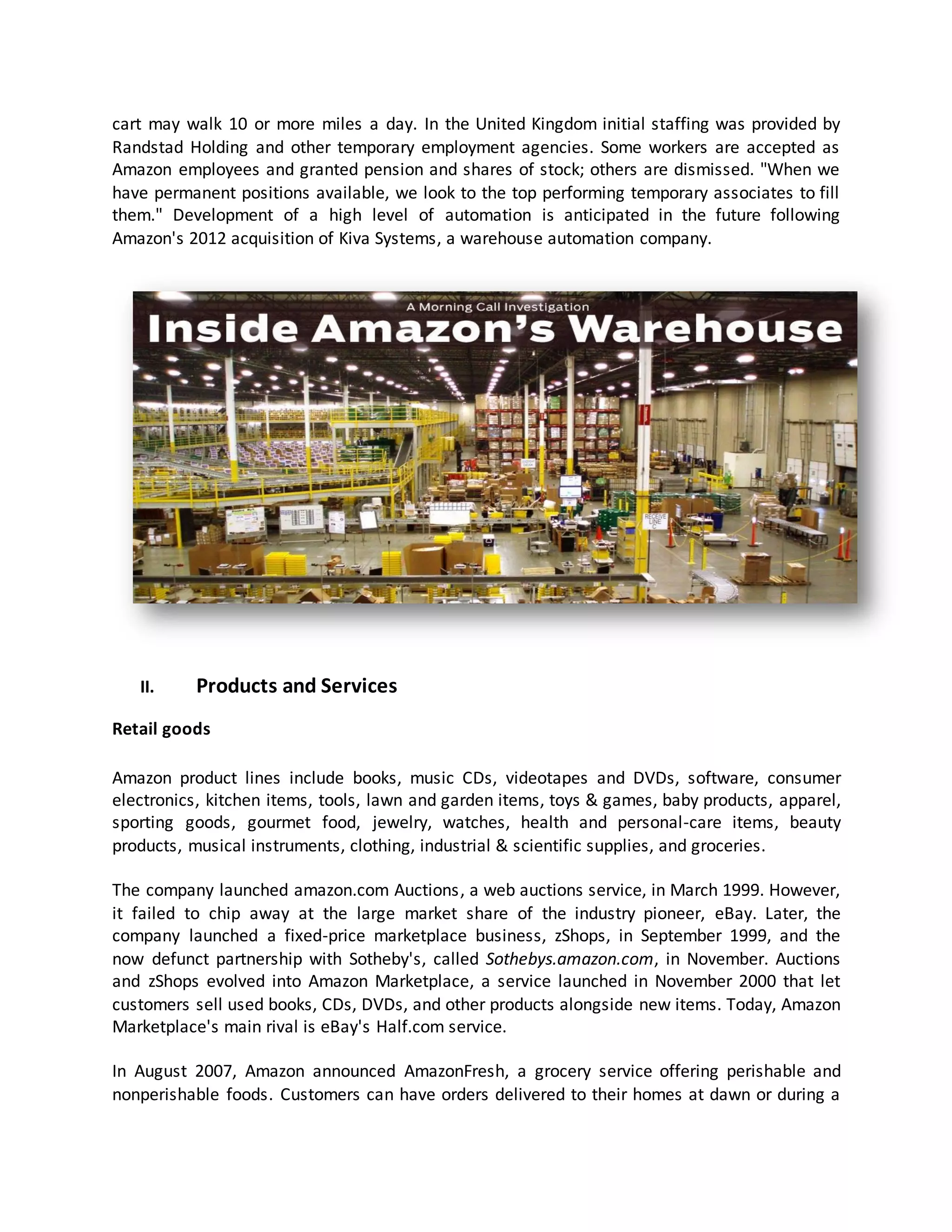 cart may walk 10 or more miles a day. In the United Kingdom initial staffing was provided by
Randstad Holding and other temporary employment agencies. Some workers are accepted as
Amazon employees and granted pension and shares of stock; others are dismissed. "When we
have permanent positions available, we look to the top performing temporary associates to fill
them." Development of a high level of automation is anticipated in the future following
Amazon's 2012 acquisition of Kiva Systems, a warehouse automation company.

II.

Products and Services

Retail goods
Amazon product lines include books, music CDs, videotapes and DVDs, software, consumer
electronics, kitchen items, tools, lawn and garden items, toys & games, baby products, apparel,
sporting goods, gourmet food, jewelry, watches, health and personal-care items, beauty
products, musical instruments, clothing, industrial & scientific supplies, and groceries.
The company launched amazon.com Auctions, a web auctions service, in March 1999. However,
it failed to chip away at the large market share of the industry pioneer, eBay. Later, the
company launched a fixed-price marketplace business, zShops, in September 1999, and the
now defunct partnership with Sotheby's, called Sothebys.amazon.com, in November. Auctions
and zShops evolved into Amazon Marketplace, a service launched in November 2000 that let
customers sell used books, CDs, DVDs, and other products alongside new items. Today, Amazon
Marketplace's main rival is eBay's Half.com service.
In August 2007, Amazon announced AmazonFresh, a grocery service offering perishable and
nonperishable foods. Customers can have orders delivered to their homes at dawn or during a

 