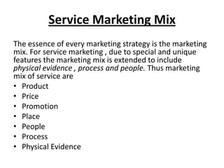 Service Marketing Mix
The essence of every marketing strategy is the marketing
mix. For service marketing , due to special and unique
features the marketing mix is extended to include
physical evidence , process and people. Thus marketing
mix of service are
• Product
• Price
• Promotion
• Place
• People
• Process
• Physical Evidence

 