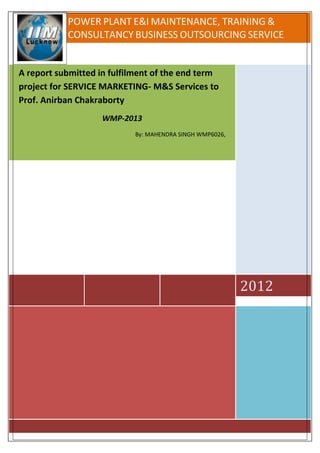 POWER PLANT E&I MAINTENANCE, TRAINING &
           CONSULTANCY BUSINESS OUTSOURCING SERVICE


A report submitted in fulfilment of the end term
project for SERVICE MARKETING- M&S Services to
Prof. Anirban Chakraborty
                    WMP-2013
                           By: MAHENDRA SINGH WMP6026,




                                                         2012
 