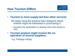 How Tourism Differs Tourism is more supply-led than other services All ready have the product then research which market might be interested in purchasing it.   Dunedin the destination is already here who wants to visit. Tourism product might involve the co-operation of several suppliers . e.g. Package holiday 