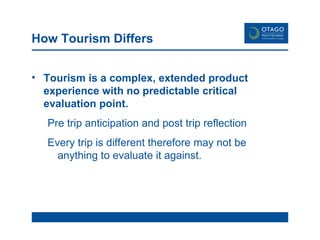 How Tourism Differs Tourism is a complex, extended product experience with no predictable critical evaluation point. Pre trip anticipation and post trip reflection Every trip is different therefore may not be anything to evaluate it against.   
