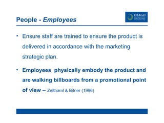 People -  Employees Ensure staff are trained to ensure the product is delivered in accordance with the marketing strategic plan. Employees  physically embody the product and are walking billboards from a promotional point of view  –  Zeithaml & Bitner (1996) 