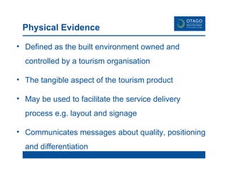 Physical Evidence Defined as the built environment owned and controlled by a tourism organisation The tangible aspect of the tourism product May be used to facilitate the service delivery process e.g. layout and signage Communicates messages about quality, positioning and differentiation 