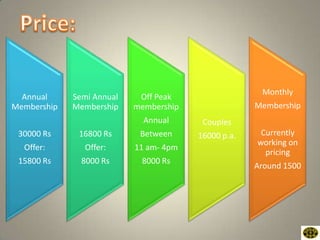 Monthly
  Annual     Semi Annual    Off Peak
Membership   Membership    membership                Membership
                             Annual      Couples
 30000 Rs     16800 Rs      Between     16000 p.a.    Currently
                                                     working on
  Offer:        Offer:     11 am- 4pm
                                                       pricing
 15800 Rs      8000 Rs      8000 Rs
                                                     Around 1500
 