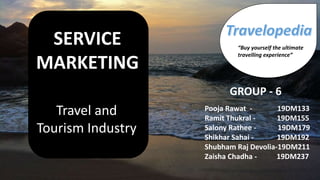 SERVICE
MARKETING
Travel and
Tourism Industry
Pooja Rawat - 19DM133
Ramit Thukral - 19DM155
Salony Rathee - 19DM179
Shikhar Sahai - 19DM192
Shubham Raj Devolia-19DM211
Zaisha Chadha - 19DM237
GROUP - 6
“Buy yourself the ultimate
travelling experience”
 