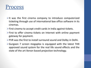Process
It was the first cinema company to introduce computerized
ticketing through use of international box office software in its
cinemas.
First cinema to accept credit cards in India against tickets.
First to offer cinema tickets on Internet with online payment
gateway for payment.
PVR was the first to install surround sound and Dolby in Delhi.
Gurgaon 7 screen megaplex is equipped with the latest THX
approved sound system for the real life sound effects and the
state of the art Xenon based projection technology.
 