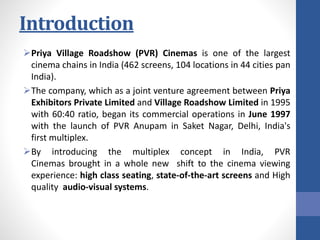 Introduction
Priya Village Roadshow (PVR) Cinemas is one of the largest
cinema chains in India (462 screens, 104 locations in 44 cities pan
India).
The company, which as a joint venture agreement between Priya
Exhibitors Private Limited and Village Roadshow Limited in 1995
with 60:40 ratio, began its commercial operations in June 1997
with the launch of PVR Anupam in Saket Nagar, Delhi, India's
first multiplex.
By introducing the multiplex concept in India, PVR
Cinemas brought in a whole new shift to the cinema viewing
experience: high class seating, state-of-the-art screens and High
quality audio-visual systems.
 