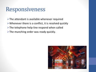 Responsiveness
The attendant is available whenever required
Whenever there is a conflict, it is resolved quickly
The telephone help-line respond when called
The munching order was ready quickly.
 