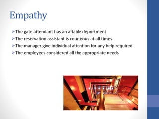 Empathy
The gate attendant has an affable deportment
The reservation assistant is courteous at all times
The manager give individual attention for any help required
The employees considered all the appropriate needs
 