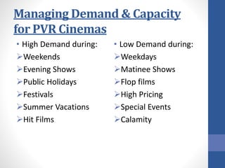 Managing Demand & Capacity
for PVR Cinemas
• High Demand during:
Weekends
Evening Shows
Public Holidays
Festivals
Summer Vacations
Hit Films
• Low Demand during:
Weekdays
Matinee Shows
Flop films
High Pricing
Special Events
Calamity
 