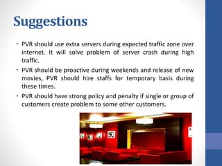 Suggestions
• PVR should use extra servers during expected traffic zone over
internet. It will solve problem of server crash during high
traffic.
• PVR should be proactive during weekends and release of new
movies, PVR should hire staffs for temporary basis during
these times.
• PVR should have strong policy and penalty if single or group of
customers create problem to some other customers.
 
