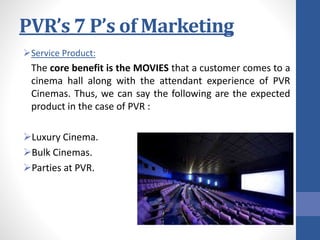 PVR’s 7 P’s of Marketing
Service Product:
The core benefit is the MOVIES that a customer comes to a
cinema hall along with the attendant experience of PVR
Cinemas. Thus, we can say the following are the expected
product in the case of PVR :
Luxury Cinema.
Bulk Cinemas.
Parties at PVR.
 