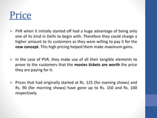 Price
 PVR when it initially started off had a huge advantage of being only
one of its kind in Delhi to begin with. Therefore they could charge a
higher amount to its customers as they were willing to pay it for the
new concept. This high pricing helped them make maximum gains.
 In the case of PVR, they make use of all their tangible elements to
prove to the customers that the movies tickets are worth the price
they are paying for it.
 Prices that had originally started at Rs. 125 (for evening shows) and
Rs. 90 (for morning shows) have gone up to Rs. 150 and Rs. 100
respectively.
 