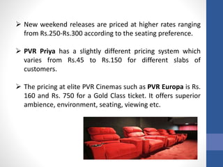  New weekend releases are priced at higher rates ranging
from Rs.250-Rs.300 according to the seating preference.
 PVR Priya has a slightly different pricing system which
varies from Rs.45 to Rs.150 for different slabs of
customers.
 The pricing at elite PVR Cinemas such as PVR Europa is Rs.
160 and Rs. 750 for a Gold Class ticket. It offers superior
ambience, environment, seating, viewing etc.
 
