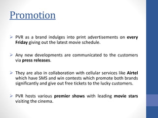 Promotion
 PVR as a brand indulges into print advertisements on every
Friday giving out the latest movie schedule.
 Any new developments are communicated to the customers
via press releases.
 They are also in collaboration with cellular services like Airtel
which have SMS and win contests which promote both brands
significantly and give out free tickets to the lucky customers.
 PVR hosts various premier shows with leading movie stars
visiting the cinema.
 