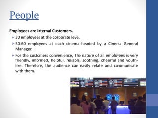 People
Employees are internal Customers.
30 employees at the corporate level.
50-60 employees at each cinema headed by a Cinema General
Manager.
For the customers convenience, The nature of all employees is very
friendly, informed, helpful, reliable, soothing, cheerful and youth-
like. Therefore, the audience can easily relate and communicate
with them.
 