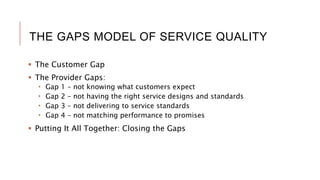 THE GAPS MODEL OF SERVICE QUALITY
 The Customer Gap
 The Provider Gaps:
 Gap 1 – not knowing what customers expect
 Gap 2 – not having the right service designs and standards
 Gap 3 – not delivering to service standards
 Gap 4 – not matching performance to promises
 Putting It All Together: Closing the Gaps
 