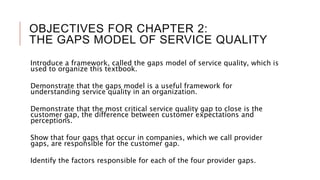 OBJECTIVES FOR CHAPTER 2:
THE GAPS MODEL OF SERVICE QUALITY
Introduce a framework, called the gaps model of service quality, which is
used to organize this textbook.
Demonstrate that the gaps model is a useful framework for
understanding service quality in an organization.
Demonstrate that the most critical service quality gap to close is the
customer gap, the difference between customer expectations and
perceptions.
Show that four gaps that occur in companies, which we call provider
gaps, are responsible for the customer gap.
Identify the factors responsible for each of the four provider gaps.
 