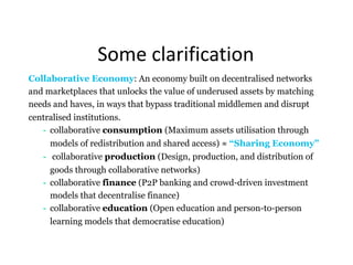 Some	clarification
Collaborative Economy: An economy built on decentralised networks
and marketplaces that unlocks the value of underused assets by matching
needs and haves, in ways that bypass traditional middlemen and disrupt
centralised institutions.
- collaborative consumption (Maximum assets utilisation through
models of redistribution and shared access) ≈ “Sharing Economy”
- collaborative production (Design, production, and distribution of
goods through collaborative networks)
- collaborative finance (P2P banking and crowd-driven investment
models that decentralise finance)
- collaborative education (Open education and person-to-person
learning models that democratise education)
 