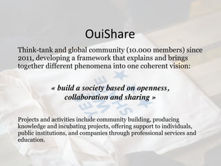 Think-tank and global community (10.000 members) since
2011, developing a framework that explains and brings
together different phenomena into one coherent vision:
« build a society based on openness,  
collaboration and sharing »
Projects and activities include community building, producing
knowledge and incubating projects, offering support to individuals,
public institutions, and companies through professional services and
education.
OuiShare
 