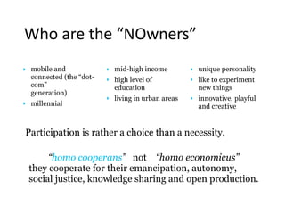 Participation is rather a choice than a necessity. 
“homo cooperans” not “homo economicus” 
they cooperate for their emancipation, autonomy,
social justice, knowledge sharing and open production.
‣ mobile and
connected (the “dot-
com”  
generation)
‣ millennial
‣ mid-high income
‣ high level of
education
‣ living in urban areas
‣ unique personality
‣ like to experiment
new things
‣ innovative, playful
and creative
Who	are	the	“NOwners”
 