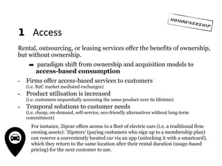 1 	Access
Rental, outsourcing, or leasing services offer the benefits of ownership,
but without ownership.
➡ paradigm shift from ownership and acquisition models to
access-based consumption
- Firms offer access-based services to customers  
(i.e. B2C market mediated exchanges)
- Product utilisation is increased  
(i.e. customers sequentially accessing the same product over its lifetime)
- Temporal solutions to customer needs 
(i.e. cheap, on-demand, self-service, eco-friendly alternatives without long-term
commitment)
For instance, Zipcar offers access to a fleet of electric cars (i.e. a traditional firm
owning assets): ‘Zipsters’ (paying customers who sign up to a membership plan)
can reserve a conveniently located car via an app (unlocking it with a smartcard),
which they return to the same location after their rental duration (usage-based
pricing) for the next customer to use.
 