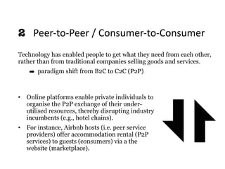 • Online platforms enable private individuals to
organise the P2P exchange of their under-
utilised resources, thereby disrupting industry
incumbents (e.g., hotel chains).
• For instance, Airbnb hosts (i.e. peer service
providers) offer accommodation rental (P2P
services) to guests (consumers) via a the
website (marketplace).
2 	Peer-to-Peer	/	Consumer-to-Consumer
Technology has enabled people to get what they need from each other,
rather than from traditional companies selling goods and services.
➡ paradigm shift from B2C to C2C (P2P)
 