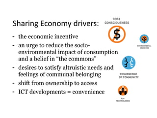 Sharing	Economy	drivers:
- the economic incentive
- an urge to reduce the socio- 
environmental impact of consumption  
and a belief in “the commons”
- desires to satisfy altruistic needs and
feelings of communal belonging
- shift from ownership to access
- ICT developments = convenience
 