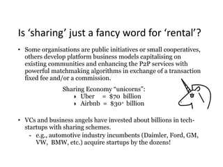 Is	‘sharing’	just	a	fancy	word	for	‘rental’?
• Some organisations are public initiatives or small cooperatives,
others develop platform business models capitalising on
existing communities and enhancing the P2P services with
powerful matchmaking algorithms in exchange of a transaction
fixed fee and/or a commission.
Sharing Economy “unicorns”:
‣ Uber = $70 billion
‣ Airbnb = $30+ billion
• VCs and business angels have invested about billions in tech-
startups with sharing schemes.
- e.g., automotive industry incumbents (Daimler, Ford, GM,
VW, BMW, etc.) acquire startups by the dozens!
 