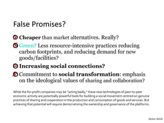 False	Promises?
Cheaper than market alternatives. Really?
Green? Less resource-intensive practices reducing
carbon footprints, and reducing demand for new
goods/facilities?
Increasing social connections?
Commitment to social transformation: emphasis
on the ideological values of sharing and collaboration?
While	the	for-profit	companies	may	be	“acting	badly,”	these	new	technologies	of	peer-to-peer	
economic	activity	are	potentially	powerful	tools	for	building	a	social	movement	centred	on	genuine	
practices	of	sharing	and	cooperation	in	the	production	and	consumption	of	goods	and	services.	But	
achieving	that	potential	will	require	democratising	the	ownership	and	governance	of	the	platforms.	
(Schor	2014)
 