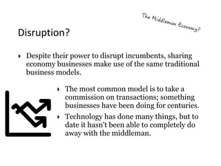 Disruption?
‣ The most common model is to take a
commission on transactions; something
businesses have been doing for centuries.
‣ Technology has done many things, but to
date it hasn't been able to completely do
away with the middleman.
‣ Despite their power to disrupt incumbents, sharing
economy businesses make use of the same traditional
business models.
 