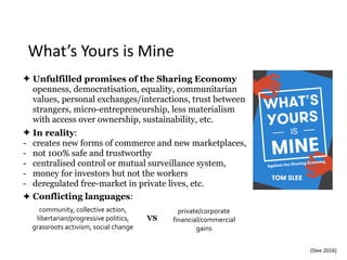 What’s	Yours	is	Mine
✦ Unfulfilled promises of the Sharing Economy 
openness, democratisation, equality, communitarian
values, personal exchanges/interactions, trust between
strangers, micro-entrepreneurship, less materialism
with access over ownership, sustainability, etc.
✦ In reality:
- creates new forms of commerce and new marketplaces,
- not 100% safe and trustworthy
- centralised control or mutual surveillance system,
- money for investors but not the workers
- deregulated free-market in private lives, etc.
✦ Conflicting languages:
(Slee	2016)
community,	collective	action,	
libertarian/progressive	politics,	
grassroots	activism,	social	change	
private/corporate	
financial/commercial	
gains
VS
 