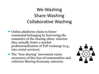 We-Washing		
Share-Washing	 
Collaborative	Washing
➡ Online platforms claim to foster
communal belonging by borrowing the
semantics of the sharing ethos, whereas
they actually foster a market
professionalisation of P2P exchange (e.g.,
into rental services).
➡ The “true sharing” movement raises
awareness of this loss of communities and
criticises Sharing Economy unicorns.
 