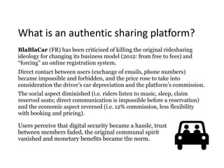 What	is	an	authentic	sharing	platform?
BlaBlaCar (FR) has been criticised of killing the original ridesharing
ideology for changing its business model (2012: from free to fees) and
“forcing” an online registration system.
Direct contact between users (exchange of emails, phone numbers)
became impossible and forbidden, and the price rose to take into
consideration the driver’s car depreciation and the platform’s commission.
The social aspect diminished (i.e. riders listen to music, sleep, claim
reserved seats; direct communication is impossible before a reservation)
and the economic aspect reversed (i.e. 12% commission, less flexibility
with booking and pricing).
Users perceive that digital security became a hassle, trust
between members faded, the original communal spirit
vanished and monetary benefits became the norm.
 