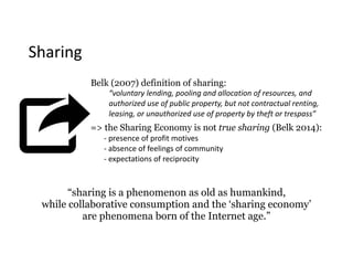 Sharing
Belk (2007) definition of sharing:
“voluntary	lending,	pooling	and	allocation	of	resources,	and	
authorized	use	of	public	property,	but	not	contractual	renting,	
leasing,	or	unauthorized	use	of	property	by	theft	or	trespass”
=> the Sharing Economy is not true sharing (Belk 2014):
-	presence	of	profit	motives 
-	absence	of	feelings	of	community 
-	expectations	of	reciprocity
“sharing is a phenomenon as old as humankind,  
while collaborative consumption and the ‘sharing economy’  
are phenomena born of the Internet age.”
 