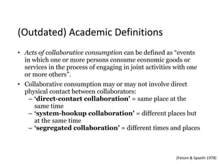 • Acts of collaborative consumption can be defined as “events
in which one or more persons consume economic goods or
services in the process of engaging in joint activities with one
or more others”.
• Collaborative consumption may or may not involve direct
physical contact between collaborators:
– ‘direct-contact collaboration’ = same place at the
same time
– ‘system-hookup collaboration’ = different places but
at the same time
– ‘segregated collaboration’ = different times and places
(Felson	&	Spaeth	1978)
(Outdated)	Academic	Definitions
 