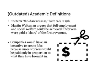 • The term “The Share Economy” dates back to 1984
• Martin Weitzman argues that full employment
and social welfare could be achieved if workers
were paid a ‘share’ of the firm revenues.
• Companies would have an
incentive to create jobs
because more workers would
be paid only in proportion to
what they have brought in.
(Outdated)	Academic	Definitions
 