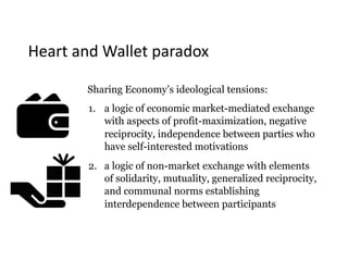Heart	and	Wallet	paradox
Sharing Economy’s ideological tensions:
1. a logic of economic market-mediated exchange
with aspects of profit-maximization, negative
reciprocity, independence between parties who
have self-interested motivations
2. a logic of non-market exchange with elements
of solidarity, mutuality, generalized reciprocity,
and communal norms establishing
interdependence between participants
 