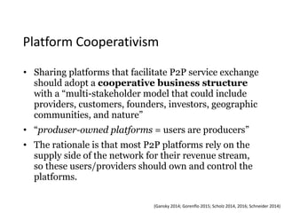 Platform	Cooperativism
• Sharing platforms that facilitate P2P service exchange
should adopt a cooperative business structure
with a “multi-stakeholder model that could include
providers, customers, founders, investors, geographic
communities, and nature”
• “produser-owned platforms = users are producers”
• The rationale is that most P2P platforms rely on the
supply side of the network for their revenue stream,
so these users/providers should own and control the
platforms. 
(Gansky	2014;	Gorenflo	2015;	Scholz	2014,	2016;	Schneider	2014)
 