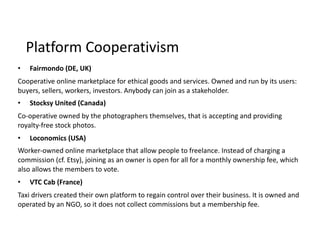 • Fairmondo	(DE,	UK)	
Cooperative	online	marketplace	for	ethical	goods	and	services.	Owned	and	run	by	its	users:	
buyers,	sellers,	workers,	investors.	Anybody	can	join	as	a	stakeholder.	
• Stocksy	United	(Canada)	
Co-operative	owned	by	the	photographers	themselves,	that	is	accepting	and	providing	
royalty-free	stock	photos.	
• Loconomics	(USA)	
Worker-owned	online	marketplace	that	allow	people	to	freelance.	Instead	of	charging	a	
commission	(cf.	Etsy),	joining	as	an	owner	is	open	for	all	for	a	monthly	ownership	fee,	which	
also	allows	the	members	to	vote.	
• VTC	Cab	(France)	
Taxi	drivers	created	their	own	platform	to	regain	control	over	their	business.	It	is	owned	and	
operated	by	an	NGO,	so	it	does	not	collect	commissions	but	a	membership	fee.
Platform	Cooperativism
 
