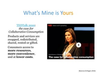 What’s	Mine	is	Yours
TEDTalk 2010:  
the case for  
Collaborative Consumption
Products and services are
swapped, redistributed,
shared, rented or gifted.
Consumers access to  
more resources,  
more convenience, 
and at lower costs.
(Botsman	&	Rogers	2010)
 