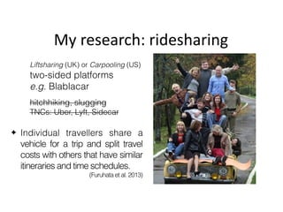 ✦ Individual travellers share a
vehicle for a trip and split travel
costs with others that have similar
itineraries and time schedules.
(Furuhata et al. 2013)
My	research:	ridesharing
Liftsharing (UK) or Carpooling (US)
two-sided platforms
e.g. Blablacar
hitchhiking, slugging
TNCs: Uber, Lyft, Sidecar
 