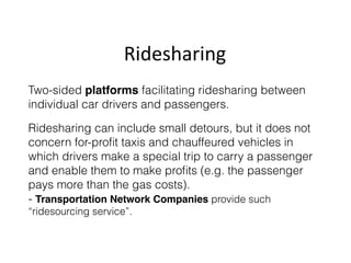 Ridesharing
Two-sided platforms facilitating ridesharing between
individual car drivers and passengers.
Ridesharing can include small detours, but it does not
concern for-proﬁt taxis and chauffeured vehicles in
which drivers make a special trip to carry a passenger
and enable them to make proﬁts (e.g. the passenger
pays more than the gas costs).  
- Transportation Network Companies provide such
“ridesourcing service”.
 