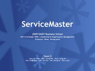 Insert the title of your presentation here Enter your subtitle or main author‘s name here ServiceMaster 2009 KAIST Business School IM512 Strategic HRM / Leadership & Organization Management Professor. Rhee, Seung-yoon Team 5 Jeon, Bu-Hwan   Kim, Young-Ran   Moon, Sung-Jin Kim, Sung-Kyun   Lee, Tae-Gyu   Lee, Seung-Jo   Huh, June  